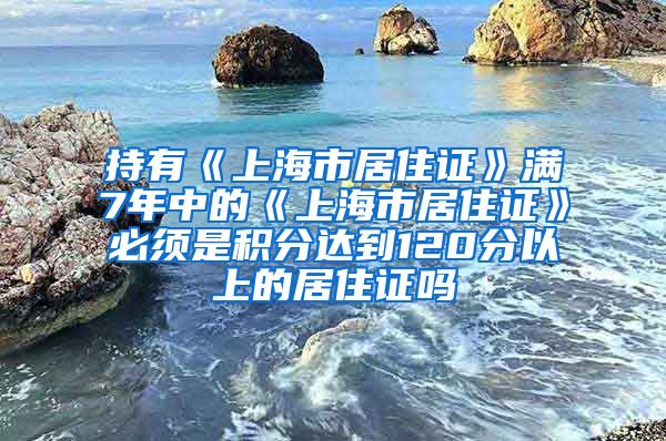 持有《上海市居住证》满7年中的《上海市居住证》必须是积分达到120分以上的居住证吗