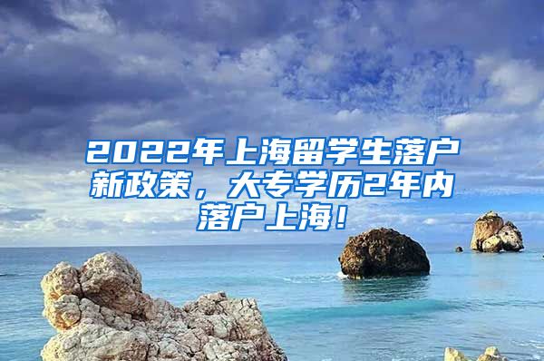 2022年上海留学生落户新政策，大专学历2年内落户上海！