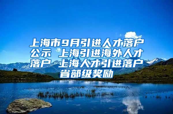 上海市9月引进人才落户公示 上海引进海外人才落户 上海人才引进落户省部级奖励