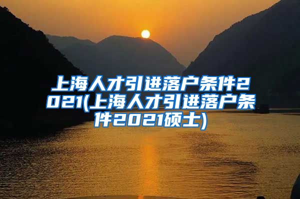 上海人才引进落户条件2021(上海人才引进落户条件2021硕士)