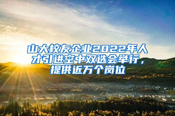 山大校友企业2022年人才引进空中双选会举行，提供近万个岗位