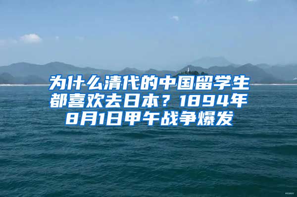 为什么清代的中国留学生都喜欢去日本？1894年8月1日甲午战争爆发