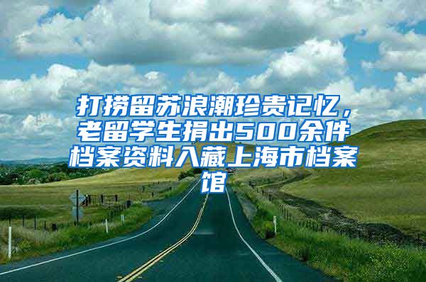 打捞留苏浪潮珍贵记忆，老留学生捐出500余件档案资料入藏上海市档案馆