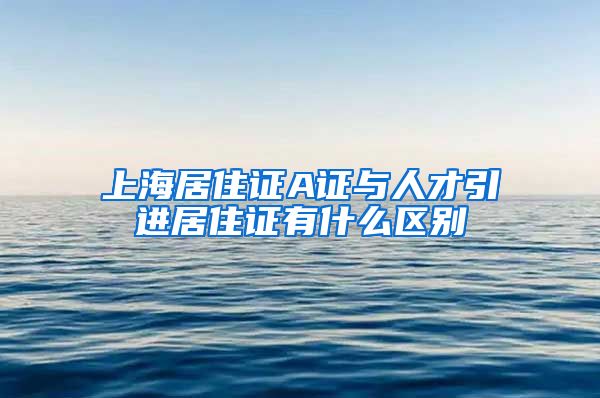 上海居住证A证与人才引进居住证有什么区别