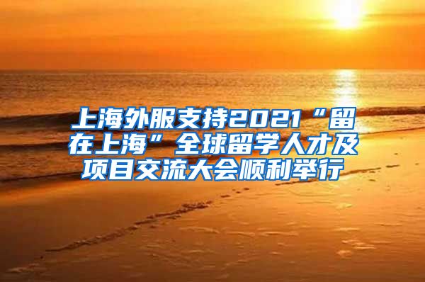 上海外服支持2021“留在上海”全球留学人才及项目交流大会顺利举行