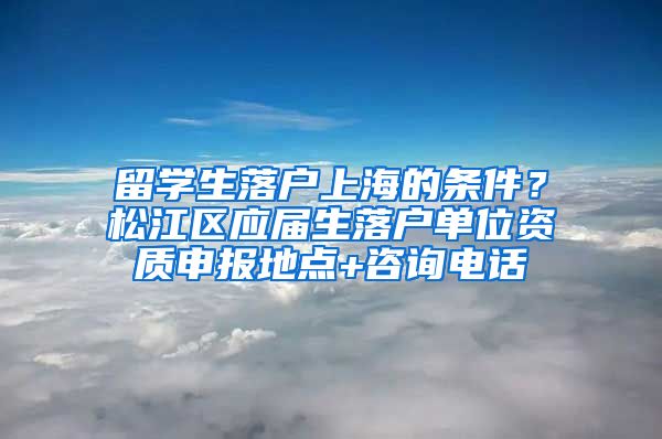 留学生落户上海的条件？松江区应届生落户单位资质申报地点+咨询电话