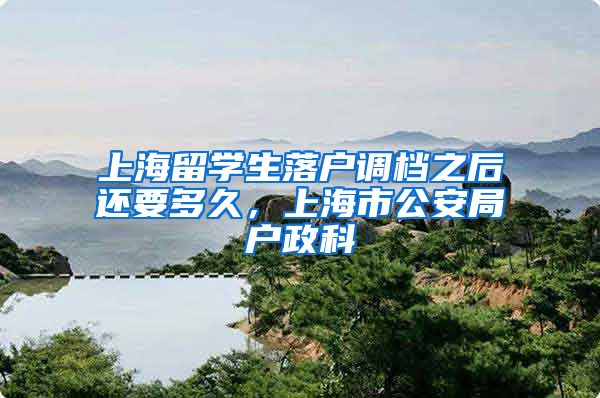 上海留学生落户调档之后还要多久，上海市公安局户政科