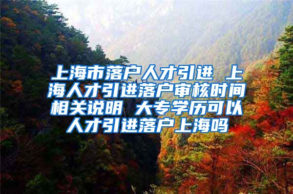 上海市落户人才引进 上海人才引进落户审核时间相关说明 大专学历可以人才引进落户上海吗