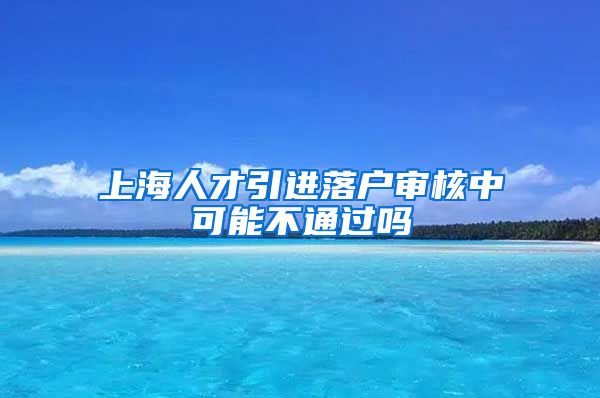 上海人才引进落户审核中可能不通过吗