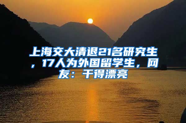 上海交大清退21名研究生，17人为外国留学生，网友：干得漂亮