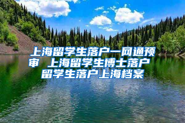 上海留学生落户一网通预审 上海留学生博士落户 留学生落户上海档案