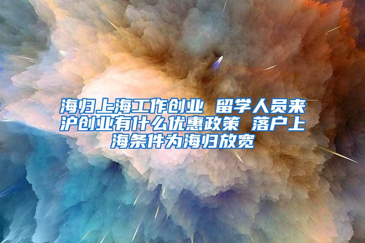 海归上海工作创业 留学人员来沪创业有什么优惠政策 落户上海条件为海归放宽