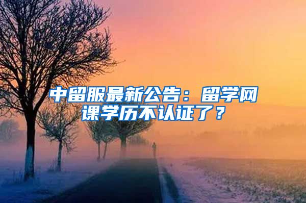 中留服最新公告：留学网课学历不认证了？