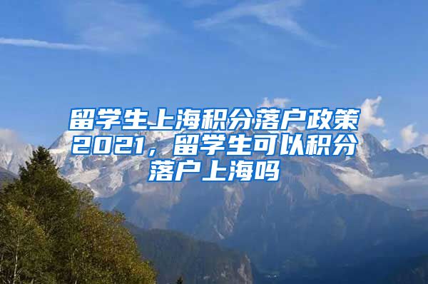 留学生上海积分落户政策2021，留学生可以积分落户上海吗