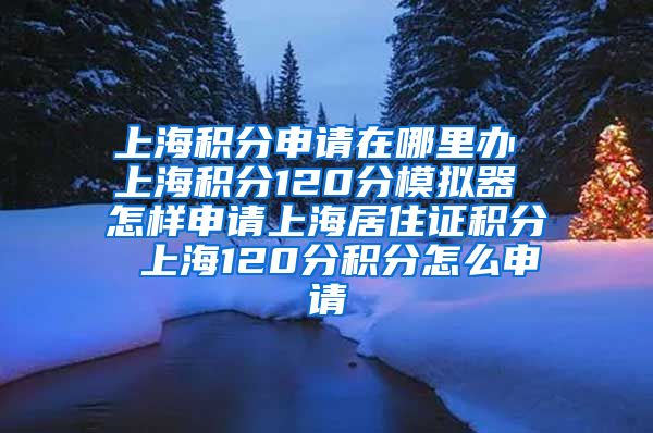 上海积分申请在哪里办 上海积分120分模拟器 怎样申请上海居住证积分 上海120分积分怎么申请