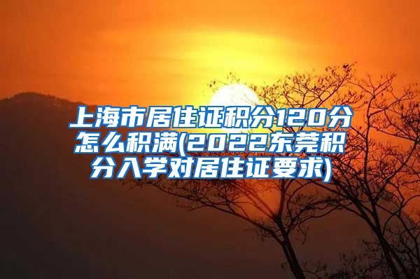 上海市居住证积分120分怎么积满(2022东莞积分入学对居住证要求)