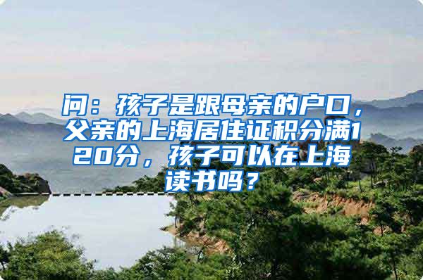 问：孩子是跟母亲的户口，父亲的上海居住证积分满120分，孩子可以在上海读书吗？