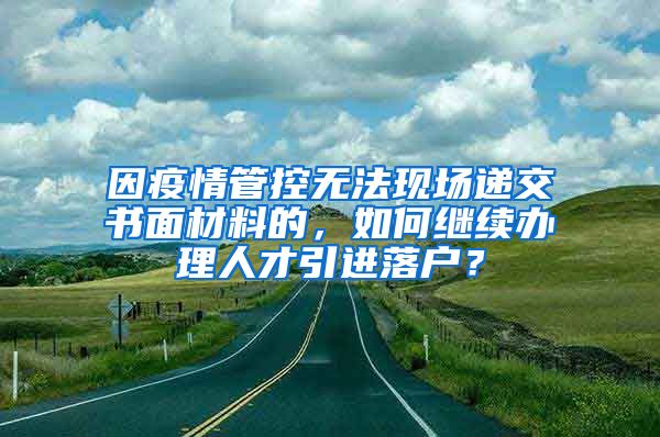 因疫情管控无法现场递交书面材料的，如何继续办理人才引进落户？