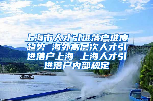 上海市人才引进落户难度趋势 海外高层次人才引进落户上海 上海人才引进落户内部规定