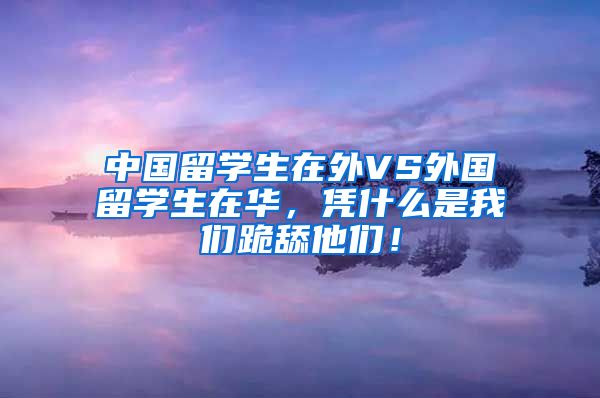 中国留学生在外VS外国留学生在华，凭什么是我们跪舔他们！