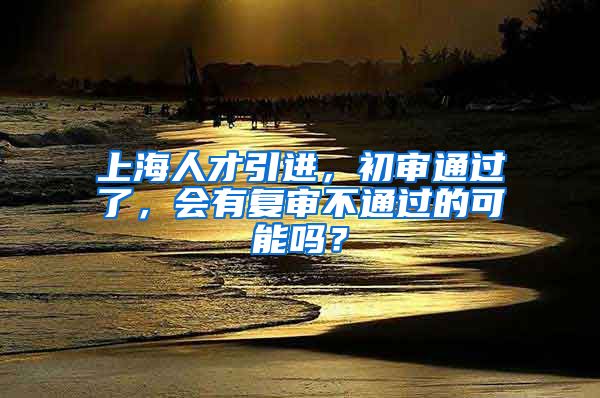 上海人才引进，初审通过了，会有复审不通过的可能吗？