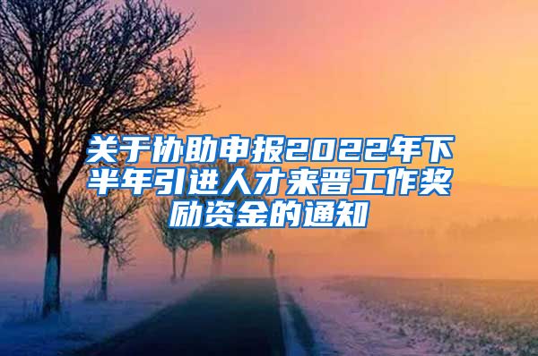 关于协助申报2022年下半年引进人才来晋工作奖励资金的通知