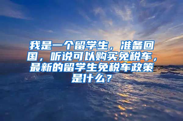 我是一个留学生，准备回国，听说可以购买免税车，最新的留学生免税车政策是什么？