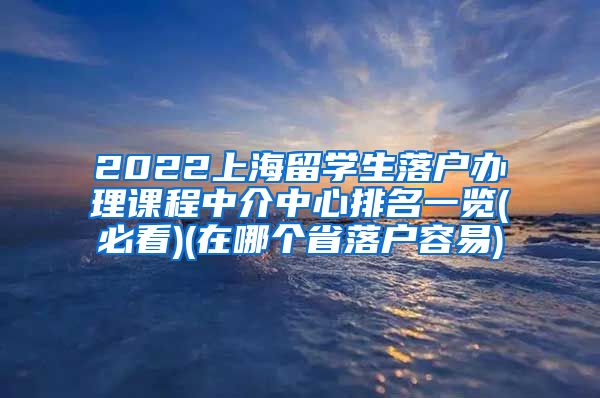 2022上海留学生落户办理课程中介中心排名一览(必看)(在哪个省落户容易)