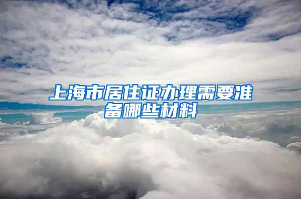 上海市居住证办理需要准备哪些材料