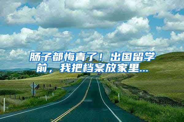 肠子都悔青了！出国留学前，我把档案放家里...