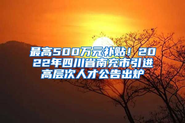 最高500万元补贴！2022年四川省南充市引进高层次人才公告出炉