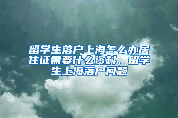 留学生落户上海怎么办居住证需要什么资料，留学生上海落户问题