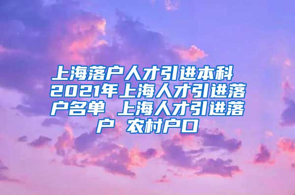 上海落户人才引进本科 2021年上海人才引进落户名单 上海人才引进落户 农村户口