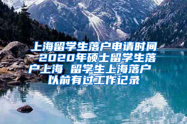 上海留学生落户申请时间 2020年硕士留学生落户上海 留学生上海落户 以前有过工作记录