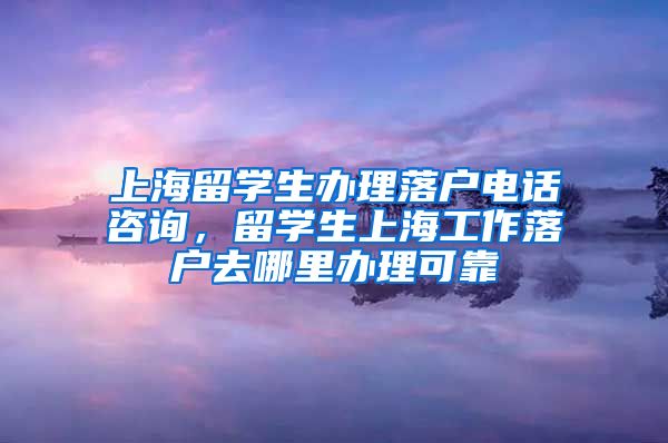 上海留学生办理落户电话咨询，留学生上海工作落户去哪里办理可靠