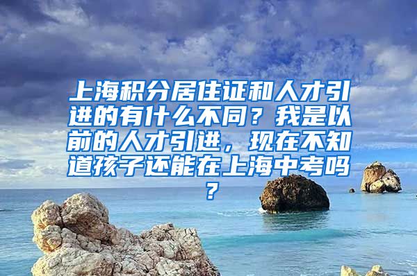 上海积分居住证和人才引进的有什么不同？我是以前的人才引进，现在不知道孩子还能在上海中考吗？