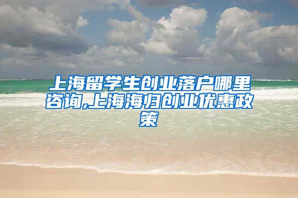 上海留学生创业落户哪里咨询,上海海归创业优惠政策