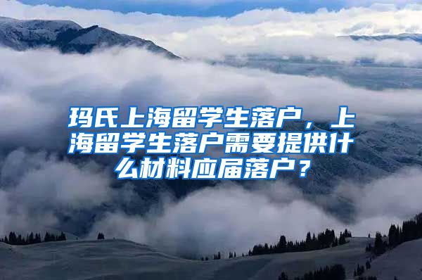 玛氏上海留学生落户，上海留学生落户需要提供什么材料应届落户？