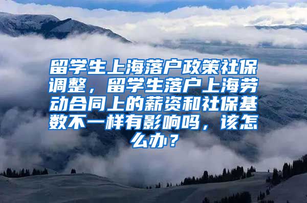 留学生上海落户政策社保调整，留学生落户上海劳动合同上的薪资和社保基数不一样有影响吗，该怎么办？