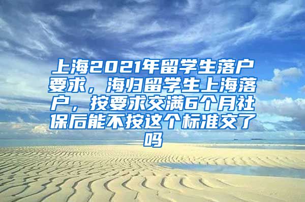 上海2021年留学生落户要求，海归留学生上海落户，按要求交满6个月社保后能不按这个标准交了吗