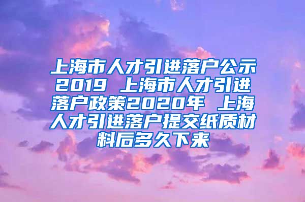 上海市人才引进落户公示2019 上海市人才引进落户政策2020年 上海人才引进落户提交纸质材料后多久下来