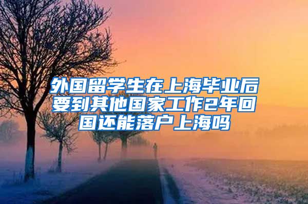 外国留学生在上海毕业后要到其他国家工作2年回国还能落户上海吗