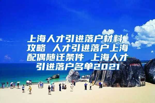 上海人才引进落户材料 攻略 人才引进落户上海配偶随迁条件 上海人才引进落户名单2021