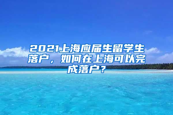 2021上海应届生留学生落户，如何在上海可以完成落户？