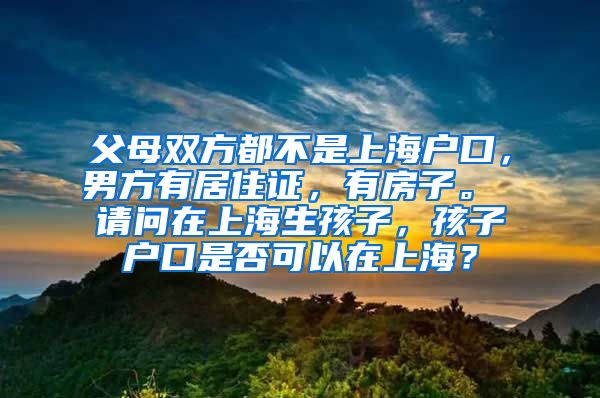 父母双方都不是上海户口，男方有居住证，有房子。 请问在上海生孩子，孩子户口是否可以在上海？