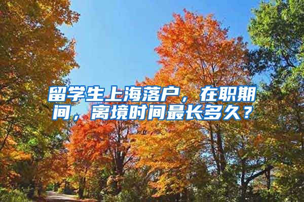 留学生上海落户，在职期间，离境时间最长多久？