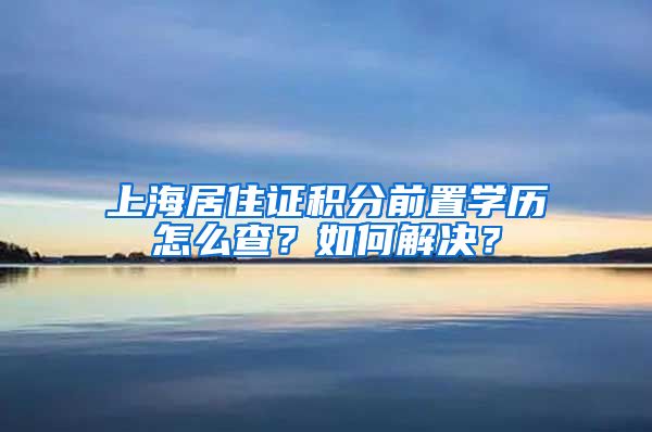 上海居住证积分前置学历怎么查？如何解决？