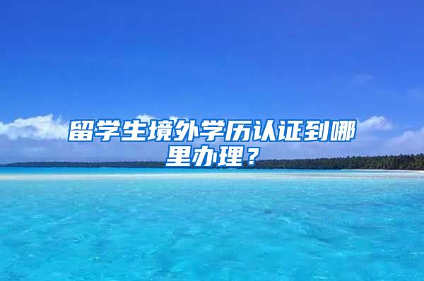 留学生境外学历认证到哪里办理？