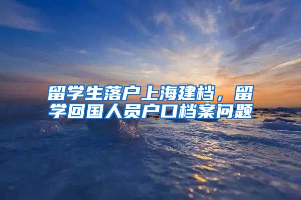 留学生落户上海建档，留学回国人员户口档案问题