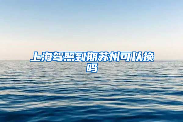 上海驾照到期苏州可以换吗